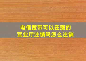 电信宽带可以在别的营业厅注销吗怎么注销