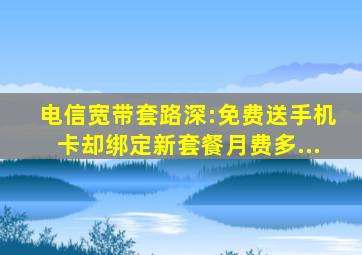 电信宽带套路深:免费送手机卡却绑定新套餐月费多...