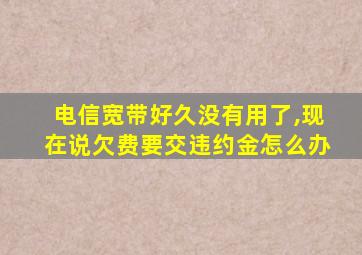 电信宽带好久没有用了,现在说欠费要交违约金怎么办