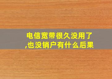 电信宽带很久没用了,也没销户有什么后果