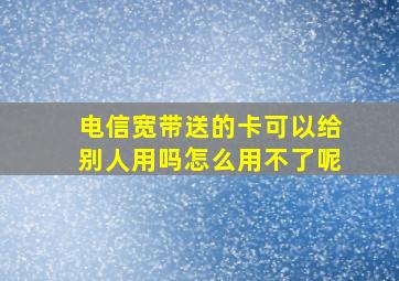 电信宽带送的卡可以给别人用吗怎么用不了呢