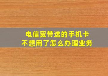 电信宽带送的手机卡不想用了怎么办理业务