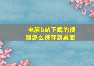 电脑b站下载的视频怎么保存到桌面