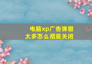 电脑xp广告弹窗太多怎么彻底关闭