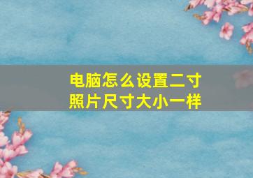 电脑怎么设置二寸照片尺寸大小一样