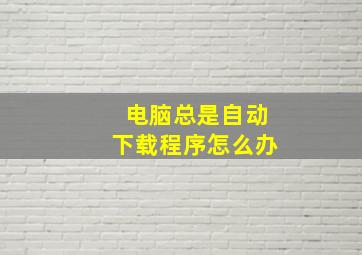 电脑总是自动下载程序怎么办