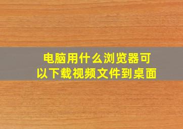 电脑用什么浏览器可以下载视频文件到桌面