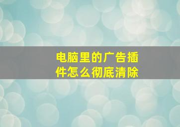 电脑里的广告插件怎么彻底清除