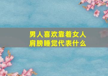 男人喜欢靠着女人肩膀睡觉代表什么