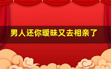 男人还你暧昧又去相亲了