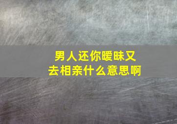 男人还你暧昧又去相亲什么意思啊