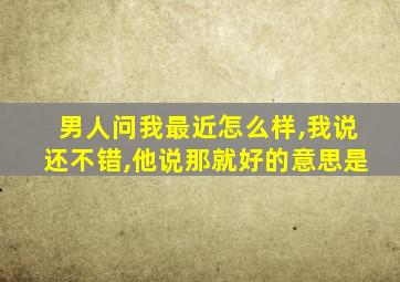 男人问我最近怎么样,我说还不错,他说那就好的意思是