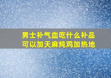 男士补气血吃什么补品可以加天麻炖鸡加热地