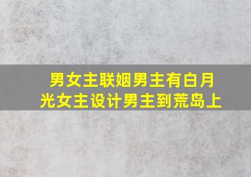 男女主联姻男主有白月光女主设计男主到荒岛上