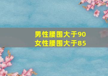 男性腰围大于90女性腰围大于85