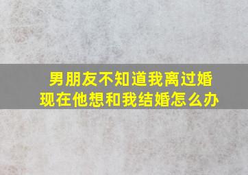 男朋友不知道我离过婚现在他想和我结婚怎么办