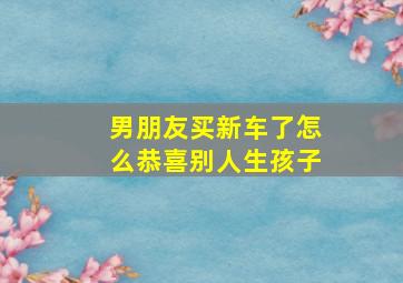 男朋友买新车了怎么恭喜别人生孩子