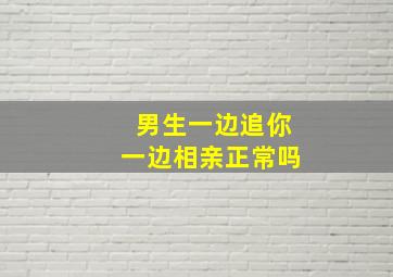 男生一边追你一边相亲正常吗