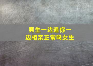 男生一边追你一边相亲正常吗女生