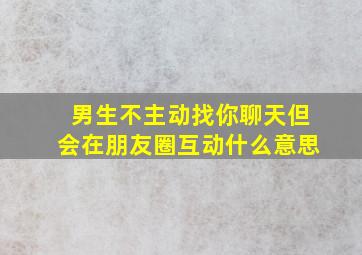 男生不主动找你聊天但会在朋友圈互动什么意思