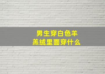 男生穿白色羊羔绒里面穿什么