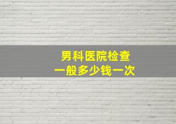 男科医院检查一般多少钱一次