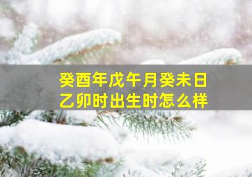 癸酉年戊午月癸未日乙卯时出生时怎么样