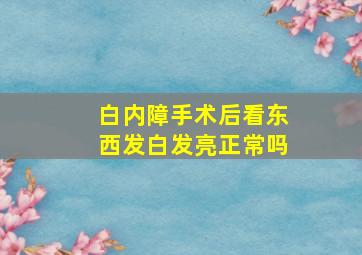 白内障手术后看东西发白发亮正常吗