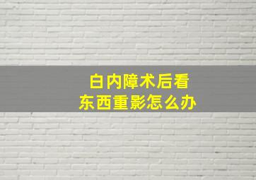 白内障术后看东西重影怎么办