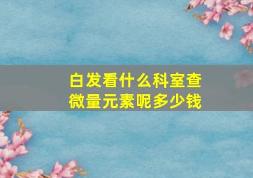 白发看什么科室查微量元素呢多少钱