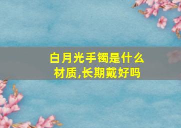 白月光手镯是什么材质,长期戴好吗