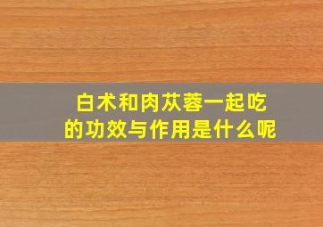 白术和肉苁蓉一起吃的功效与作用是什么呢