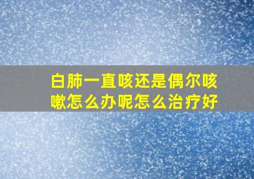 白肺一直咳还是偶尔咳嗽怎么办呢怎么治疗好