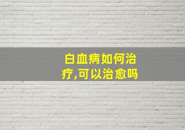 白血病如何治疗,可以治愈吗