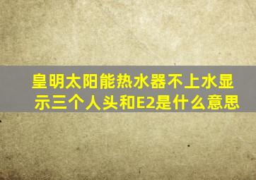 皇明太阳能热水器不上水显示三个人头和E2是什么意思