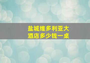 盐城维多利亚大酒店多少钱一桌