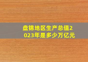 盘锦地区生产总值2023年是多少万亿元