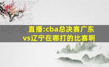 直播:cba总决赛广东vs辽宁在哪打的比赛啊