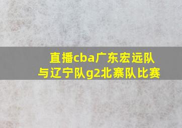 直播cba广东宏远队与辽宁队g2北寨队比赛