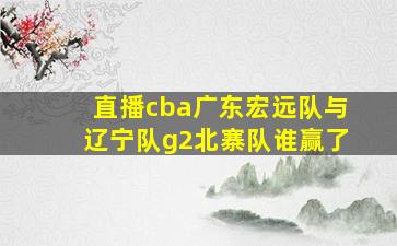 直播cba广东宏远队与辽宁队g2北寨队谁赢了