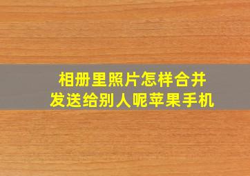 相册里照片怎样合并发送给别人呢苹果手机