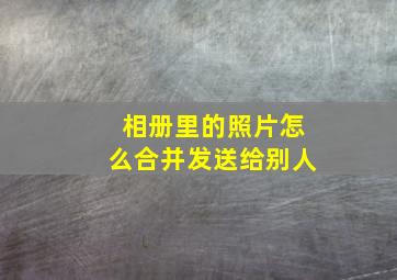 相册里的照片怎么合并发送给别人