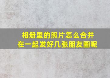 相册里的照片怎么合并在一起发好几张朋友圈呢