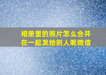 相册里的照片怎么合并在一起发给别人呢微信