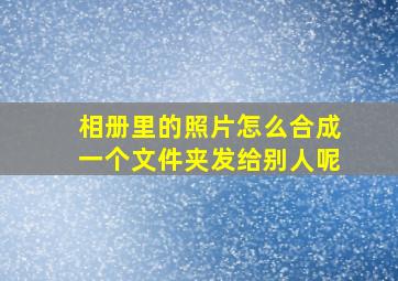 相册里的照片怎么合成一个文件夹发给别人呢