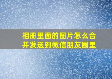 相册里面的图片怎么合并发送到微信朋友圈里