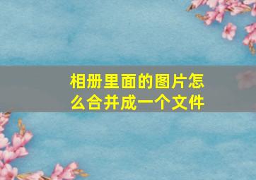 相册里面的图片怎么合并成一个文件