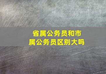 省属公务员和市属公务员区别大吗