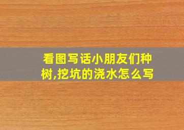 看图写话小朋友们种树,挖坑的浇水怎么写