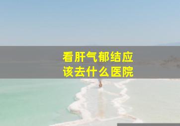 看肝气郁结应该去什么医院